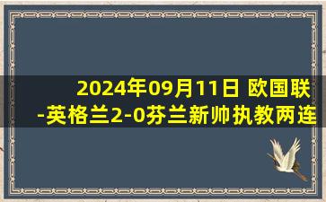 2024年09月11日 欧国联-英格兰2-0芬兰新帅执教两连胜 凯恩百场里程碑双响